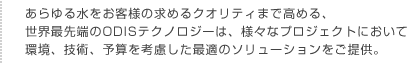 あらゆる水をお客様の求めるクオリティまで高める、世界最先端のODISテクノロジーは、様々なプロジェクトにおいて環境、技術、予算を考慮した最適のソリューションをご提供。